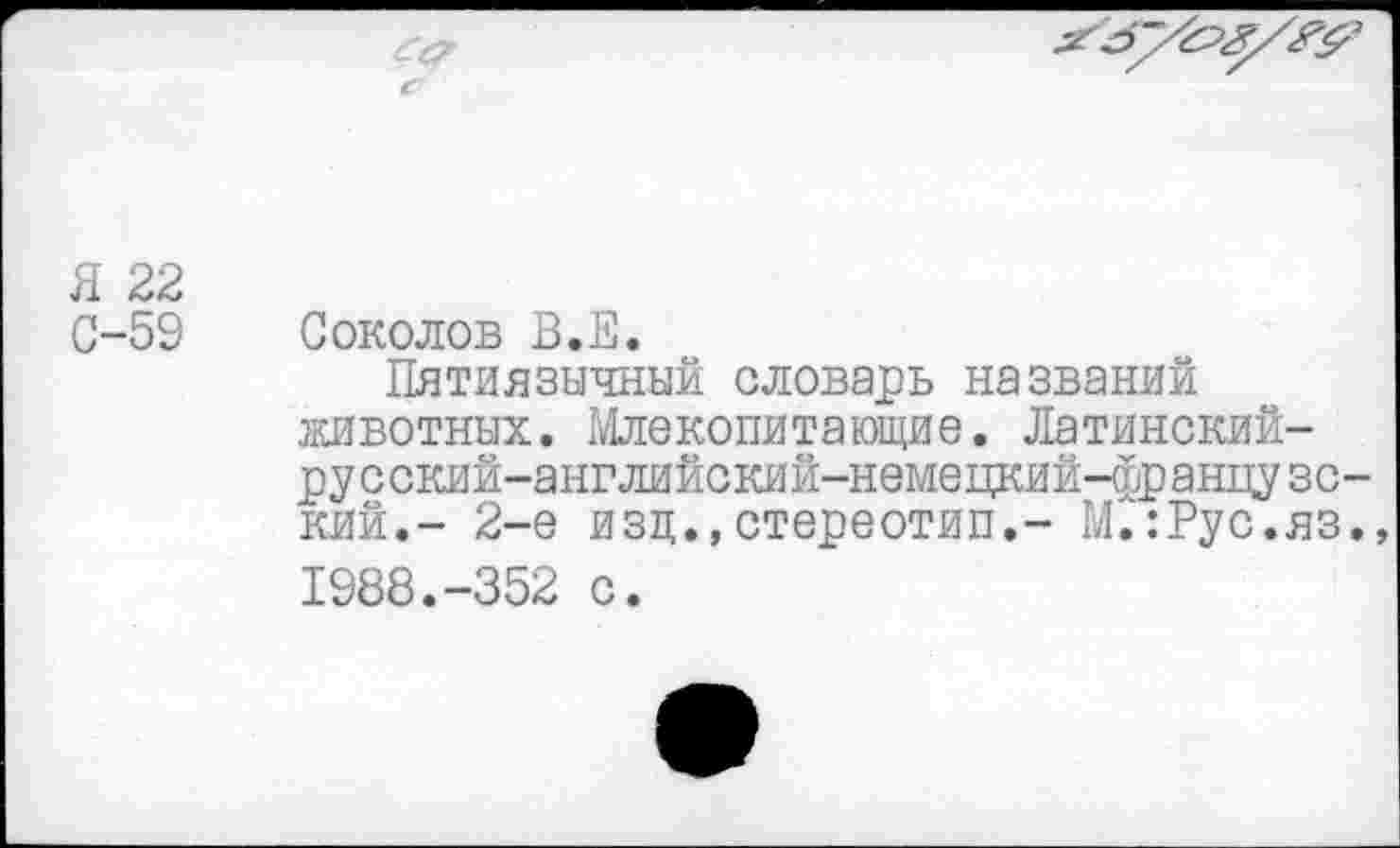 ﻿
Я 22
С-59 Соколов В.Е.
Пятиязычный словарь названий животных. Млекопитающие. Латинский-русский-английский-немецкий-французс-кий.- 2-е изд.,стереотип.- М'.:Рус.яз., 1988.-352 с.
